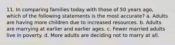 11. In comparing families today with those of 50 years ago, which of the following statements is the most accurate? a. Adults are having more children due to increased resources. b. Adults are marrying at earlier and earlier ages. c. Fewer married adults live in poverty. d. More adults are deciding not to marry at all.