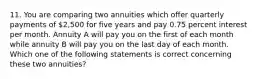 11. You are comparing two annuities which offer quarterly payments of 2,500 for five years and pay 0.75 percent interest per month. Annuity A will pay you on the first of each month while annuity B will pay you on the last day of each month. Which one of the following statements is correct concerning these two annuities?