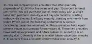 11. You are comparing two annuities that offer quarterly payments of 2,500 for five years and pay .75 percent interest per month. You will purchase one of these today with a single lump sum payment. Annuity A will pay you monthly, starting today, while annuity B will pay monthly, starting one month from today. Which one of the following statements is correct concerning these two annuities? A. These annuities have equal present values but unequal future values. B. These two annuities have both equal present and future values. C. Annuity B is an annuity due. D.Annuity A has a smaller future value than annuity B. E. Annuity B has a smaller present value than annuity A.