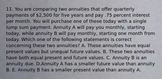 11. You are comparing two annuities that offer quarterly payments of 2,500 for five years and pay .75 percent interest per month. You will purchase one of these today with a single lump sum payment. Annuity A will pay you monthly, starting today, while annuity B will pay monthly, starting one month from today. Which one of the following statements is correct concerning these two annuities? A. These annuities have equal present values but unequal future values. B. These two annuities have both equal present and future values. C. Annuity B is an annuity due. D.Annuity A has a smaller future value than annuity B. E. Annuity B has a smaller present value than annuity A.