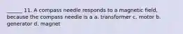 ______ 11. A compass needle responds to a magnetic field, because the compass needle is a a. transformer c. motor b. generator d. magnet