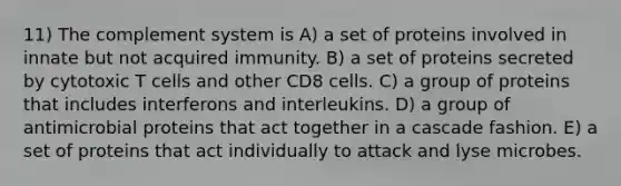 11) The complement system is A) a set of proteins involved in innate but not acquired immunity. B) a set of proteins secreted by cytotoxic T cells and other CD8 cells. C) a group of proteins that includes interferons and interleukins. D) a group of antimicrobial proteins that act together in a cascade fashion. E) a set of proteins that act individually to attack and lyse microbes.