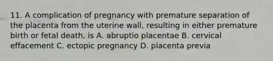 11. A complication of pregnancy with premature separation of the placenta from the uterine wall, resulting in either premature birth or fetal death, is A. abruptio placentae B. cervical effacement C. ectopic pregnancy D. placenta previa