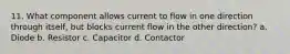 11. What component allows current to flow in one direction through itself, but blocks current flow in the other direction? a. Diode b. Resistor c. Capacitor d. Contactor