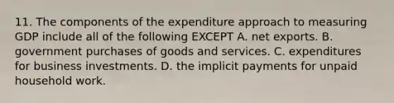 11. The components of the expenditure approach to measuring GDP include all of the following EXCEPT A. net exports. B. government purchases of goods and services. C. expenditures for business investments. D. the implicit payments for unpaid household work.