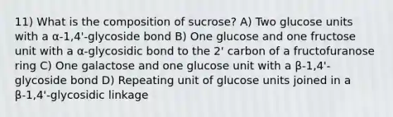 11) What is the composition of sucrose? A) Two glucose units with a α-1,4'-glycoside bond B) One glucose and one fructose unit with a α-glycosidic bond to the 2' carbon of a fructofuranose ring C) One galactose and one glucose unit with a β-1,4'-glycoside bond D) Repeating unit of glucose units joined in a β-1,4'-glycosidic linkage