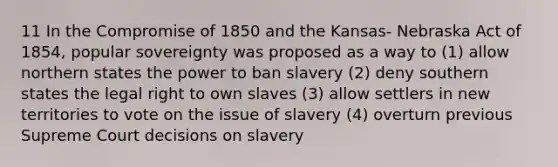 11 In the <a href='https://www.questionai.com/knowledge/kvIKPiDs5Q-compromise-of-1850' class='anchor-knowledge'>compromise of 1850</a> and the Kansas- Nebraska Act of 1854, popular sovereignty was proposed as a way to (1) allow northern states the power to ban slavery (2) deny southern states the legal right to own slaves (3) allow settlers in new territories to vote on the issue of slavery (4) overturn previous Supreme Court decisions on slavery