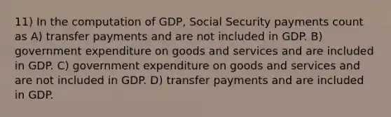 11) In the computation of GDP, Social Security payments count as A) transfer payments and are not included in GDP. B) government expenditure on goods and services and are included in GDP. C) government expenditure on goods and services and are not included in GDP. D) transfer payments and are included in GDP.