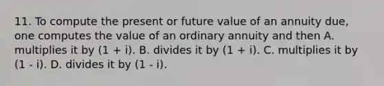 11. To compute the present or future value of an annuity due, one computes the value of an ordinary annuity and then A. multiplies it by (1 + i). B. divides it by (1 + i). C. multiplies it by (1 - i). D. divides it by (1 - i).