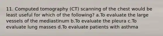 11. Computed tomography (CT) scanning of the chest would be least useful for which of the following? a.To evaluate the large vessels of the mediastinum b.To evaluate the pleura c.To evaluate lung masses d.To evaluate patients with asthma