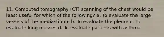 11. Computed tomography (CT) scanning of the chest would be least useful for which of the following? a. To evaluate the large vessels of the mediastinum b. To evaluate the pleura c. To evaluate lung masses d. To evaluate patients with asthma