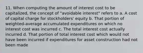 11. When computing the amount of interest cost to be capitalized, the concept of "avoidable interest" refers to a. A cost of capital charge for stockholders' equity b. That portion of weighted-average accumulated expenditures on which no interest cost was incurred c. The total interest cost actually incurred d. That portion of total interest cost which would not have been incurred if expenditures for asset construction had not been made