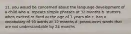 11. you would be concerned about the language development of a child who a. repeats simple phrases at 32 months b. stutters when excited or tired at the age of 7 years old c. has a vocabulary of 10 words at 12 months d. pronounces words that are not understandable by 24 months