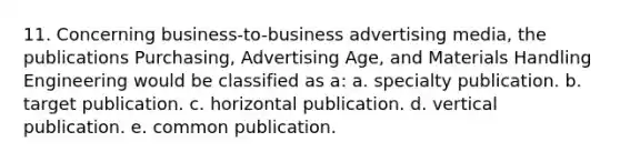 11. Concerning business-to-business advertising media, the publications Purchasing, Advertising Age, and Materials Handling Engineering would be classified as a: a. specialty publication. b. target publication. c. horizontal publication. d. vertical publication. e. common publication.