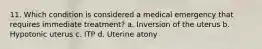 11. Which condition is considered a medical emergency that requires immediate treatment? a. Inversion of the uterus b. Hypotonic uterus c. ITP d. Uterine atony