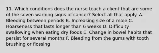 11. Which conditions does the nurse teach a client that are some of the seven warning signs of cancer? Select all that apply. A. Bleeding between periods B. Increasing size of a mole C. Hoarseness that lasts longer than 6 weeks D. Difficulty swallowing when eating dry foods E. Change in bowel habits that persist for several months F. Bleeding from the gums with tooth brushing or flossing