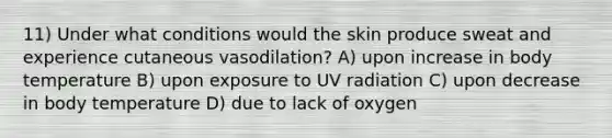 11) Under what conditions would the skin produce sweat and experience cutaneous vasodilation? A) upon increase in body temperature B) upon exposure to UV radiation C) upon decrease in body temperature D) due to lack of oxygen