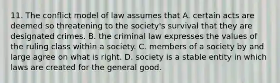 11. The conflict model of law assumes that A. certain acts are deemed so threatening to the society's survival that they are designated crimes. B. the criminal law expresses the values of the ruling class within a society. C. members of a society by and large agree on what is right. D. society is a stable entity in which laws are created for the general good.