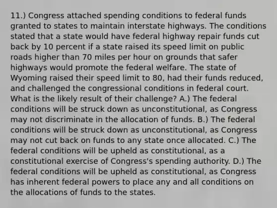 11.) Congress attached spending conditions to federal funds granted to states to maintain interstate highways. The conditions stated that a state would have federal highway repair funds cut back by 10 percent if a state raised its speed limit on public roads higher than 70 miles per hour on grounds that safer highways would promote the federal welfare. The state of Wyoming raised their speed limit to 80, had their funds reduced, and challenged the congressional conditions in federal court. What is the likely result of their challenge? A.) The federal conditions will be struck down as unconstitutional, as Congress may not discriminate in the allocation of funds. B.) The federal conditions will be struck down as unconstitutional, as Congress may not cut back on funds to any state once allocated. C.) The federal conditions will be upheld as constitutional, as a constitutional exercise of Congress's spending authority. D.) The federal conditions will be upheld as constitutional, as Congress has inherent federal powers to place any and all conditions on the allocations of funds to the states.