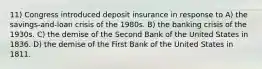 11) Congress introduced deposit insurance in response to A) the savings-and-loan crisis of the 1980s. B) the banking crisis of the 1930s. C) the demise of the Second Bank of the United States in 1836. D) the demise of the First Bank of the United States in 1811.