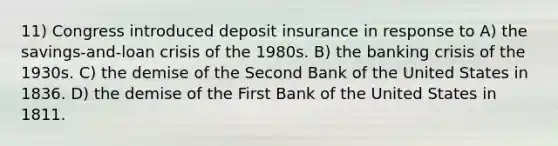 11) Congress introduced deposit insurance in response to A) the savings-and-loan crisis of the 1980s. B) the banking crisis of the 1930s. C) the demise of the Second Bank of the United States in 1836. D) the demise of the First Bank of the United States in 1811.