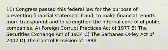 11) Congress passed this federal law for the purpose of preventing financial statement fraud, to make financial reports more transparent and to strengthen the internal control of public companies. A) Foreign Corrupt Practices Act of 1977 B) The Securities Exchange Act of 1934 C) The Sarbanes-Oxley Act of 2002 D) The Control Provision of 1998