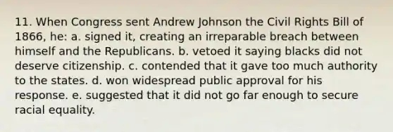 11. When Congress sent Andrew Johnson the Civil Rights Bill of 1866, he: a. signed it, creating an irreparable breach between himself and the Republicans. b. vetoed it saying blacks did not deserve citizenship. c. contended that it gave too much authority to the states. d. won widespread public approval for his response. e. suggested that it did not go far enough to secure racial equality.