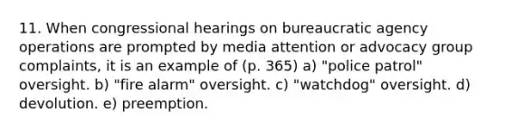 11. When congressional hearings on bureaucratic agency operations are prompted by media attention or advocacy group complaints, it is an example of (p. 365) a) "police patrol" oversight. b) "fire alarm" oversight. c) "watchdog" oversight. d) devolution. e) preemption.