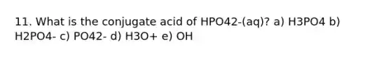 11. What is the conjugate acid of HPO42-(aq)? a) H3PO4 b) H2PO4- c) PO42- d) H3O+ e) OH