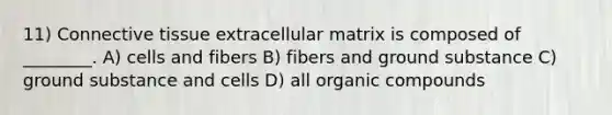 11) Connective tissue extracellular matrix is composed of ________. A) cells and fibers B) fibers and ground substance C) ground substance and cells D) all organic compounds