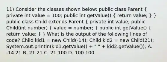 11) Consider the classes shown below: public class Parent ( private int value = 100; public int getValue() { return value; ) } public class Child extends Parent ( private int value; public Child(int number) { value = number; ) public int getValue() ( return value; ) } What is the output of the following lines of code? Child kid1 = new Child(-14); Child kid2 = new Child(21); System.out.println(kid1.getValue() + " " + kid2.getValue()); A. -14 21 B. 21 21 C. 21 100 D. 100 100