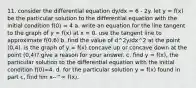 11. consider the differential equation dy/dx = 6 - 2y. let y = f(x) be the particular solution to the differential equation with the initial condition f(0) = 4 a. write an equation for the line tangent to the graph of y = f(x) at x = 0. use the tangent line to approximate f(0.6) b. find the value of d^2y/dx^2 at the point (0,4). is the graph of y = f(x) concave up or concave down at the point (0,4)? give a reason for your answer. c. find y = f(x), the particular solution to the differential equation with the initial condition f(0)=4. d. for the particular solution y = f(x) found in part c, find lim x--^∞ f(x).