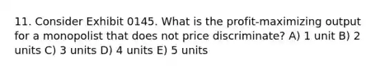 11. Consider Exhibit 0145. What is the profit-maximizing output for a monopolist that does not price discriminate? A) 1 unit B) 2 units C) 3 units D) 4 units E) 5 units