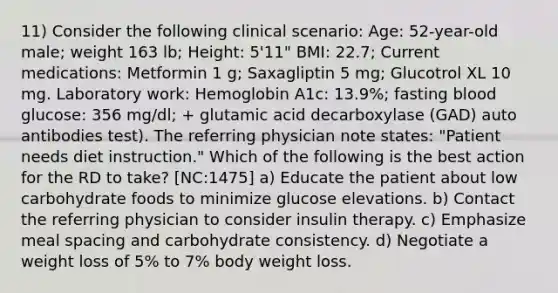 11) Consider the following clinical scenario: Age: 52-year-old male; weight 163 lb; Height: 5'11" BMI: 22.7; Current medications: Metformin 1 g; Saxagliptin 5 mg; Glucotrol XL 10 mg. Laboratory work: Hemoglobin A1c: 13.9%; fasting blood glucose: 356 mg/dl; + glutamic acid decarboxylase (GAD) auto antibodies test). The referring physician note states: "Patient needs diet instruction." Which of the following is the best action for the RD to take? [NC:1475] a) Educate the patient about low carbohydrate foods to minimize glucose elevations. b) Contact the referring physician to consider insulin therapy. c) Emphasize meal spacing and carbohydrate consistency. d) Negotiate a weight loss of 5% to 7% body weight loss.