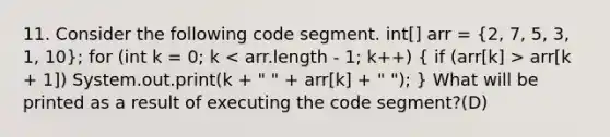 11. Consider the following code segment. int[] arr = (2, 7, 5, 3, 1, 10); for (int k = 0; k arr[k + 1]) System.out.print(k + " " + arr[k] + " "); } What will be printed as a result of executing the code segment?(D)