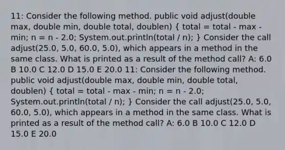 11: Consider the following method. public void adjust(double max, double min, double total, doublen) ( total = total - max - min; n = n - 2.0; System.out.println(total / n); ) Consider the call adjust(25.0, 5.0, 60.0, 5.0), which appears in a method in the same class. What is printed as a result of the method call? A: 6.0 B 10.0 C 12.0 D 15.0 E 20.0 11: Consider the following method. public void adjust(double max, double min, double total, doublen) ( total = total - max - min; n = n - 2.0; System.out.println(total / n); ) Consider the call adjust(25.0, 5.0, 60.0, 5.0), which appears in a method in the same class. What is printed as a result of the method call? A: 6.0 B 10.0 C 12.0 D 15.0 E 20.0