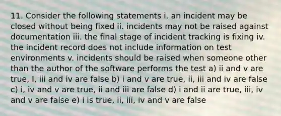 11. Consider the following statements i. an incident may be closed without being fixed ii. incidents may not be raised against documentation iii. the final stage of incident tracking is fixing iv. the incident record does not include information on test environments v. incidents should be raised when someone other than the author of the software performs the test a) ii and v are true, I, iii and iv are false b) i and v are true, ii, iii and iv are false c) i, iv and v are true, ii and iii are false d) i and ii are true, iii, iv and v are false e) i is true, ii, iii, iv and v are false