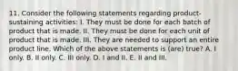 11. Consider the following statements regarding product-sustaining activities: I. They must be done for each batch of product that is made. II. They must be done for each unit of product that is made. III. They are needed to support an entire product line. Which of the above statements is (are) true? A. I only. B. II only. C. III only. D. I and II. E. II and III.