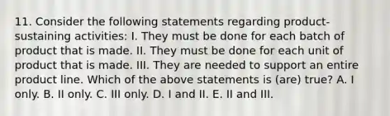 11. Consider the following statements regarding product-sustaining activities: I. They must be done for each batch of product that is made. II. They must be done for each unit of product that is made. III. They are needed to support an entire product line. Which of the above statements is (are) true? A. I only. B. II only. C. III only. D. I and II. E. II and III.