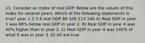 11. Consider an index of real GDP. Below are the values of this index for several years. Which of the following statements is true? year 1 2 3 4 real GDP 88 100 113 140 A) Real GDP in year 1 was 88% below real GDP in year 2. B) Real GDP in year 4 was 40% higher than in year 2. C) Real GDP in year 4 was 140% of what it was in year 3. D) All are true