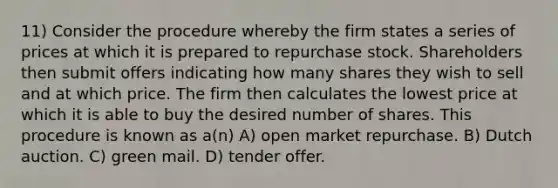 11) Consider the procedure whereby the firm states a series of prices at which it is prepared to repurchase stock. Shareholders then submit offers indicating how many shares they wish to sell and at which price. The firm then calculates the lowest price at which it is able to buy the desired number of shares. This procedure is known as a(n) A) open market repurchase. B) Dutch auction. C) green mail. D) tender offer.