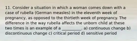 11. Consider a situation in which a woman comes down with a case of rubella (German measles) in the eleventh week of pregnancy, as opposed to the thirtieth week of pregnancy. The difference in the way rubella affects the unborn child at these two times is an example of a __________. a) continuous change b) discontinuous change c) critical period d) sensitive period