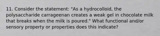 11. Consider the statement: "As a hydrocolloid, the polysaccharide carrageenan creates a weak gel in chocolate milk that breaks when the milk is poured." What functional and/or sensory property or properties does this indicate?