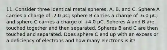 11. Consider three identical metal spheres, A, B, and C. Sphere A carries a charge of -2.0 µC; sphere B carries a charge of -6.0 µC; and sphere C carries a charge of +4.0 µC. Spheres A and B are touched together and then separated. Spheres B and C are then touched and separated. Does sphere C end up with an excess or a deficiency of electrons and how many electrons is it?