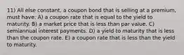 11) All else constant, a coupon bond that is selling at a premium, must have: A) a coupon rate that is equal to the yield to maturity. B) a market price that is less than par value. C) semiannual interest payments. D) a yield to maturity that is less than the coupon rate. E) a coupon rate that is less than the yield to maturity.