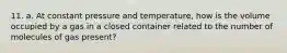 11. a. At constant pressure and temperature, how is the volume occupied by a gas in a closed container related to the number of molecules of gas present?