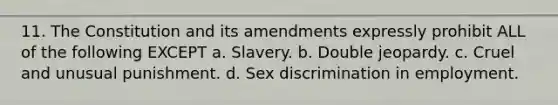 11. The Constitution and its amendments expressly prohibit ALL of the following EXCEPT a. Slavery. b. Double jeopardy. c. Cruel and unusual punishment. d. Sex discrimination in employment.