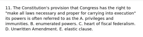 11. The Constitution's provision that Congress has the right to "make all laws necessary and proper for carrying into execution" its powers is often referred to as the A. privileges and immunities. B. enumerated powers. C. heart of fiscal federalism. D. Unwritten Amendment. E. elastic clause.