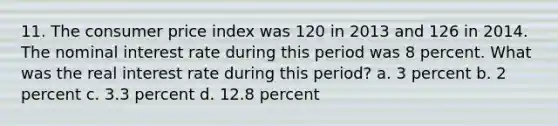 11. The consumer price index was 120 in 2013 and 126 in 2014. The nominal interest rate during this period was 8 percent. What was the real interest rate during this period? a. 3 percent b. 2 percent c. 3.3 percent d. 12.8 percent