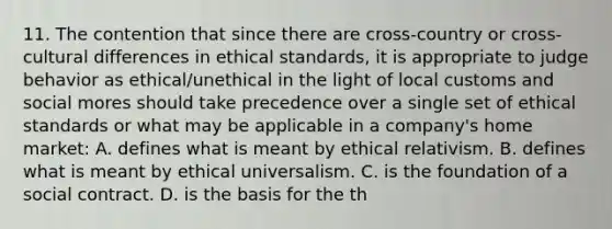 11. The contention that since there are cross-country or cross-cultural differences in ethical standards, it is appropriate to judge behavior as ethical/unethical in the light of local customs and social mores should take precedence over a single set of ethical standards or what may be applicable in a company's home market: A. defines what is meant by ethical relativism. B. defines what is meant by ethical universalism. C. is the foundation of a social contract. D. is the basis for the th